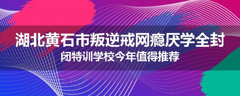 湖北黄石市叛逆戒网瘾厌学全封闭特训学校今年值得推荐