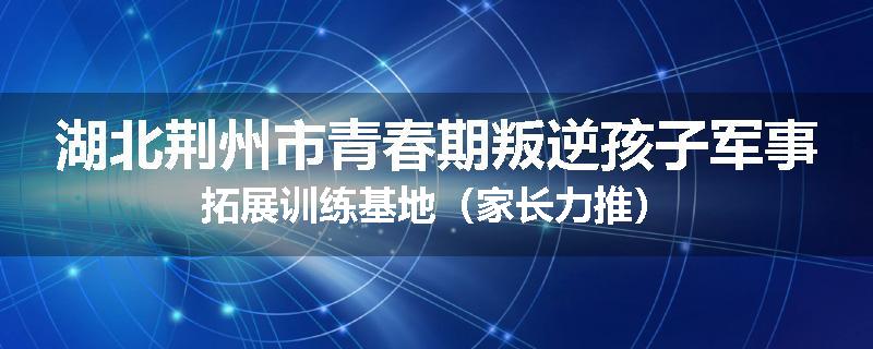 湖北荆州市青春期叛逆孩子军事拓展训练基地（家长力推）
