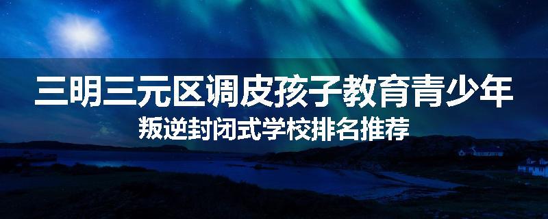 三明三元区调皮孩子教育青少年叛逆封闭式学校排名推荐