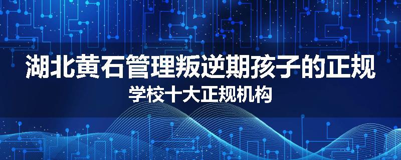 湖北黄石管理叛逆期孩子的正规学校十大正规机构