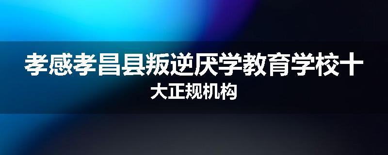 孝感孝昌县叛逆厌学教育学校十大正规机构