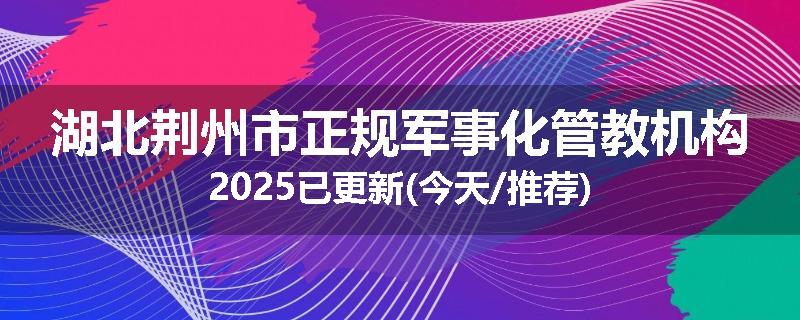 湖北荆州市正规军事化管教机构2025已更新(今天/推荐)