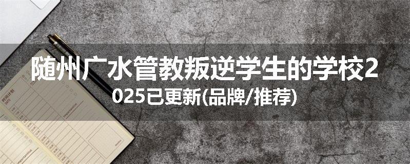 随州广水管教叛逆学生的学校2025已更新(品牌/推荐)
