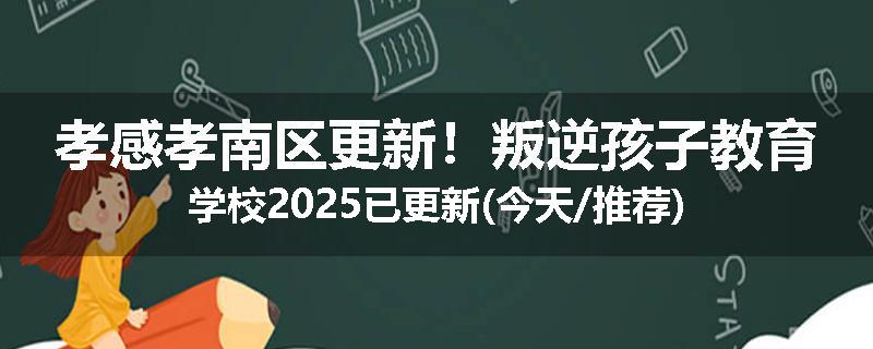 孝感孝南区更新！叛逆孩子教育学校2025已更新(今天/推荐)