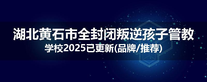 湖北黄石市全封闭叛逆孩子管教学校2025已更新(品牌/推荐)
