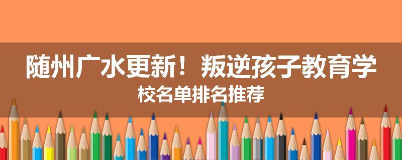 随州广水更新！叛逆孩子教育学校名单排名推荐