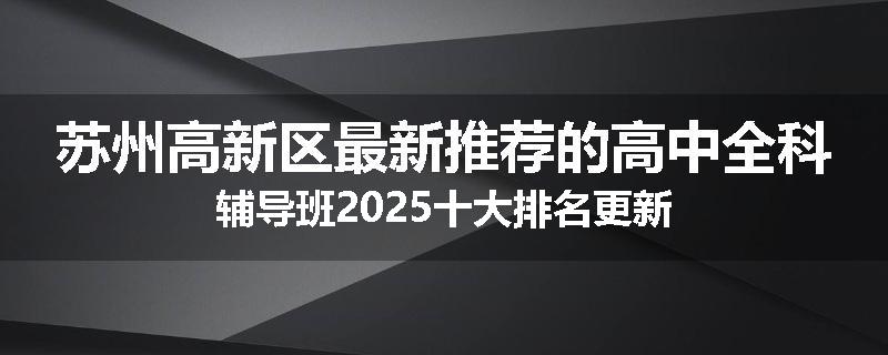 苏州高新区最新推荐的高中全科辅导班2025十大排名更新
