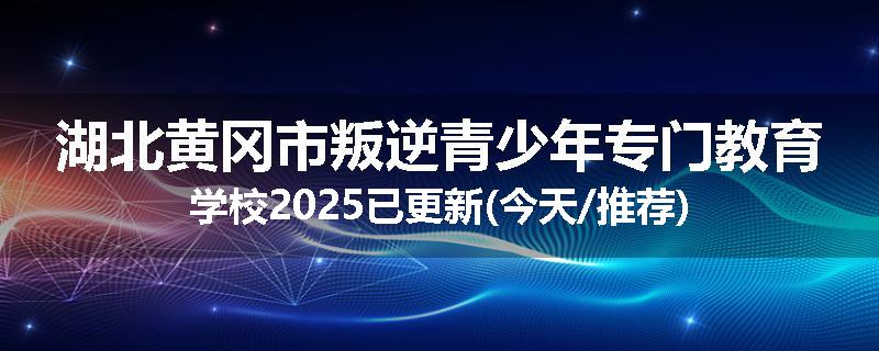 湖北黄冈市叛逆青少年专门教育学校2025已更新(今天/推荐)