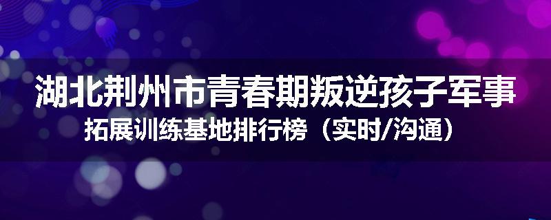 湖北荆州市青春期叛逆孩子军事拓展训练基地排行榜（实时/沟通）