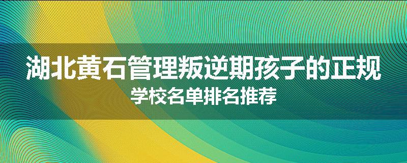 湖北黄石管理叛逆期孩子的正规学校名单排名推荐