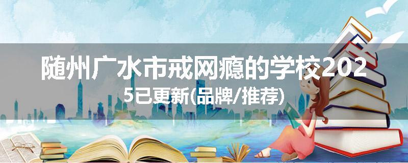 随州广水市戒网瘾的学校2025已更新(品牌/推荐)
