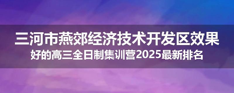 三河市燕郊经济技术开发区效果好的高三全日制集训营2025最新排名
