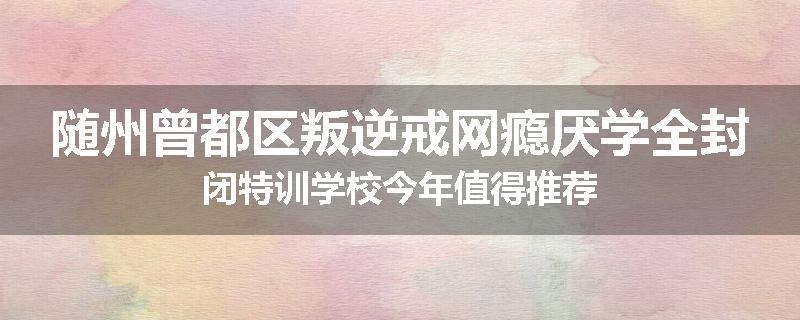 随州曾都区叛逆戒网瘾厌学全封闭特训学校今年值得推荐
