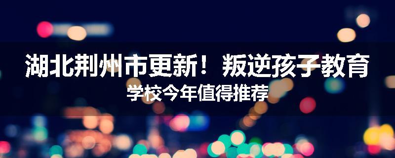 湖北荆州市更新！叛逆孩子教育学校今年值得推荐
