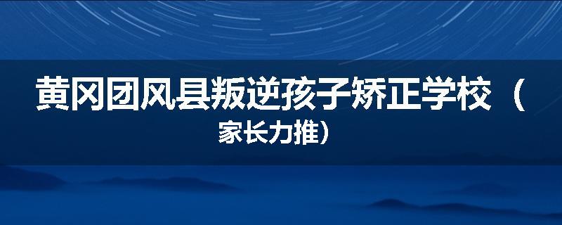黄冈团风县叛逆孩子矫正学校（家长力推）