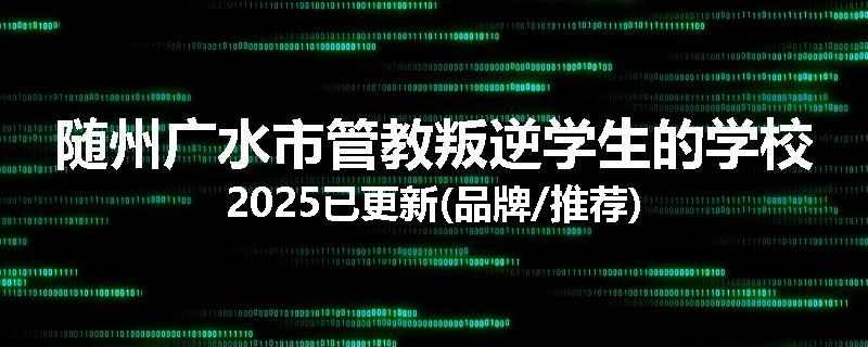 随州广水市管教叛逆学生的学校2025已更新(品牌/推荐)