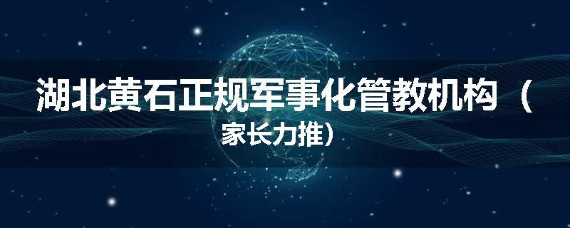 湖北黄石正规军事化管教机构（家长力推）