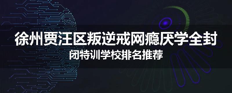 徐州贾汪区叛逆戒网瘾厌学全封闭特训学校排名推荐