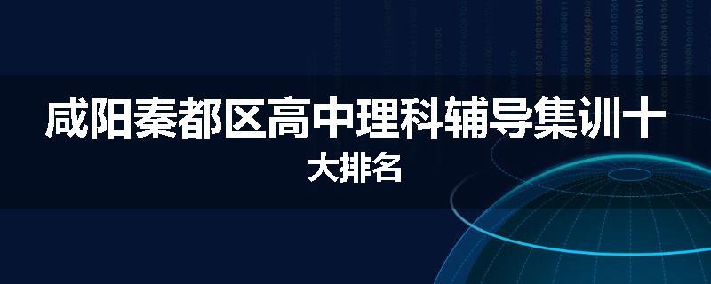 咸阳秦都区高中理科辅导集训十大排名