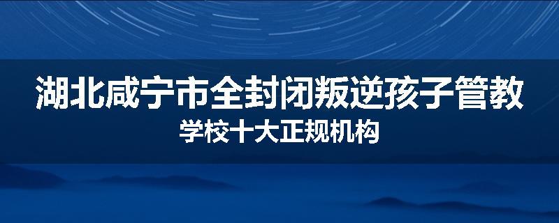 湖北咸宁市全封闭叛逆孩子管教学校十大正规机构