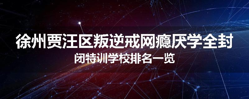 徐州贾汪区叛逆戒网瘾厌学全封闭特训学校排名一览