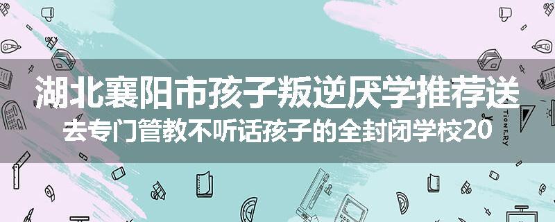 湖北襄阳市孩子叛逆厌学推荐送去专门管教不听话孩子的全封闭学校2025已更新(今天/推荐)