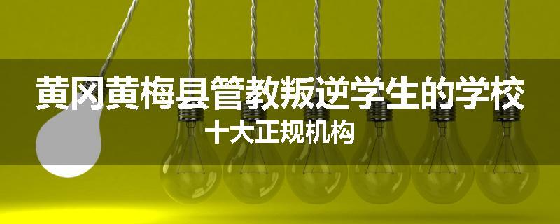 黄冈黄梅县管教叛逆学生的学校十大正规机构