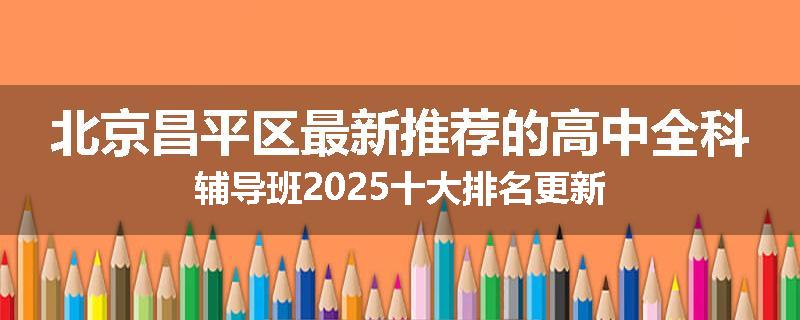北京昌平区最新推荐的高中全科辅导班2025十大排名更新