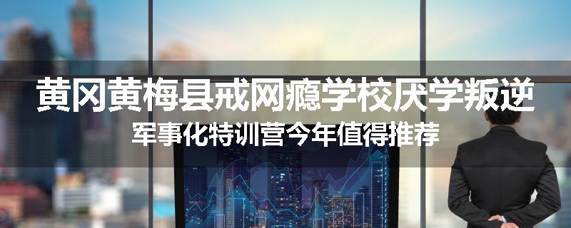 黄冈黄梅县戒网瘾学校厌学叛逆军事化特训营今年值得推荐