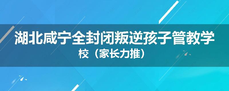 湖北咸宁全封闭叛逆孩子管教学校（家长力推）