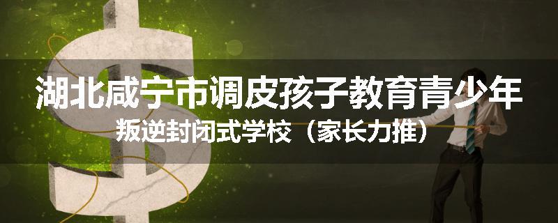 湖北咸宁市调皮孩子教育青少年叛逆封闭式学校（家长力推）