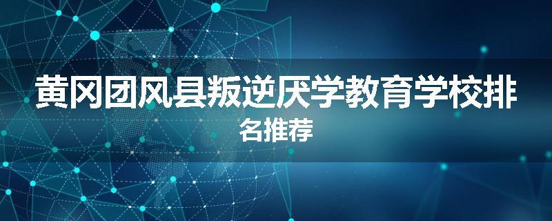 黄冈团风县叛逆厌学教育学校排名推荐