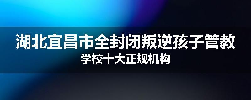湖北宜昌市全封闭叛逆孩子管教学校十大正规机构