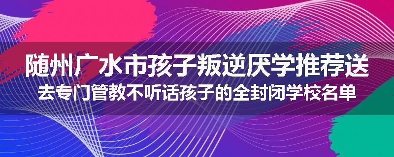 随州广水市孩子叛逆厌学推荐送去专门管教不听话孩子的全封闭学校名单汇总