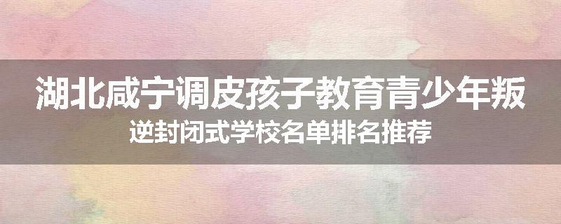 湖北咸宁调皮孩子教育青少年叛逆封闭式学校名单排名推荐