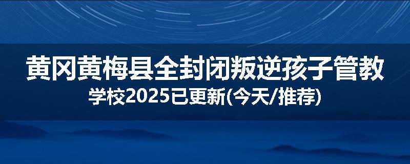 黄冈黄梅县全封闭叛逆孩子管教学校2025已更新(今天/推荐)