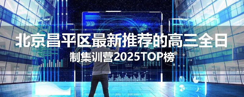 北京昌平区最新推荐的高三全日制集训营2025TOP榜