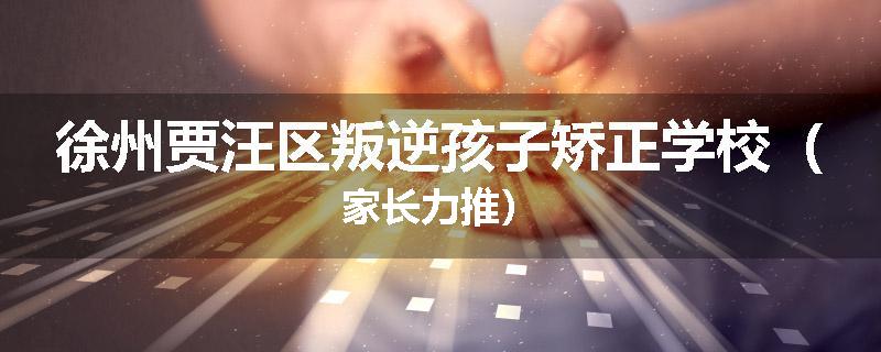 徐州贾汪区叛逆孩子矫正学校（家长力推）