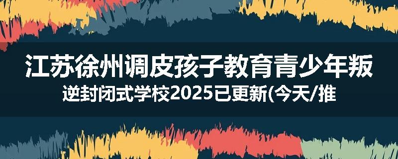 江苏徐州调皮孩子教育青少年叛逆封闭式学校2025已更新(今天/推荐)