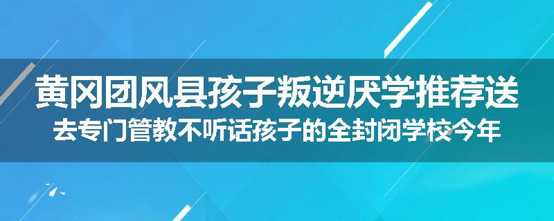 黄冈团风县孩子叛逆厌学推荐送去专门管教不听话孩子的全封闭学校今年值得推荐