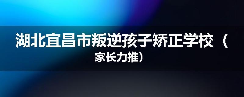 湖北宜昌市叛逆孩子矫正学校（家长力推）
