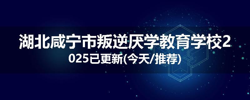 湖北咸宁市叛逆厌学教育学校2025已更新(今天/推荐)