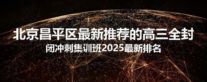 北京昌平区最新推荐的高三全封闭冲刺集训班2025最新排名