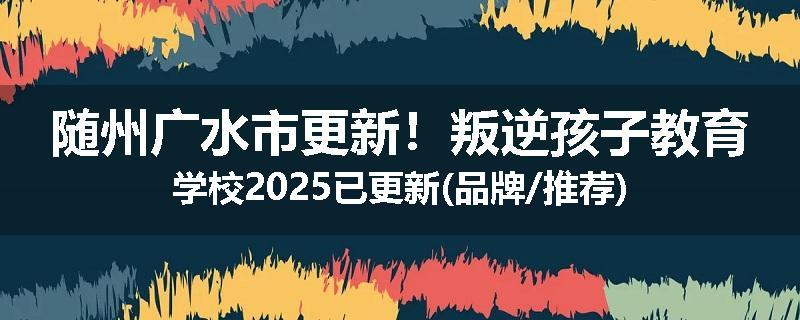 随州广水市更新！叛逆孩子教育学校2025已更新(品牌/推荐)