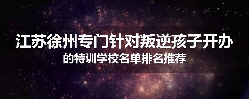 江苏徐州专门针对叛逆孩子开办的特训学校名单排名推荐