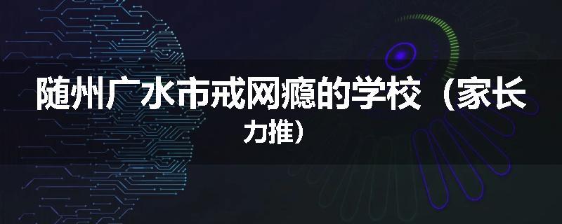 随州广水市戒网瘾的学校（家长力推）