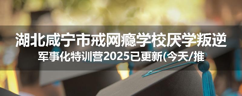 湖北咸宁市戒网瘾学校厌学叛逆军事化特训营2025已更新(今天/推荐)