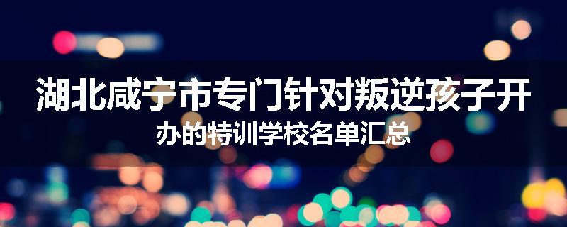 湖北咸宁市专门针对叛逆孩子开办的特训学校名单汇总