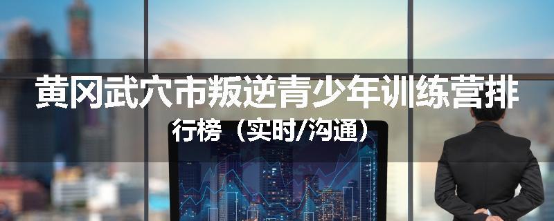 黄冈武穴市叛逆青少年训练营排行榜（实时/沟通）
