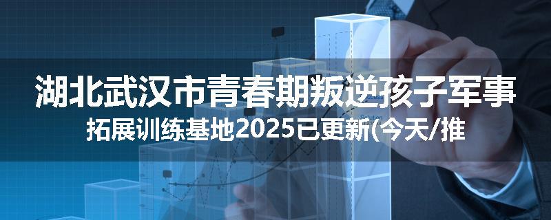 湖北武汉市青春期叛逆孩子军事拓展训练基地2025已更新(今天/推荐)